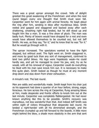 There was a great uproar amongst the crowd. Yells of delight
greeted this great awakening of the Frenchman: and when the next
round began every one thought that Smith must soon fall.
Carpentier went for him again with animal ferocity. He leapt about
the ring after him, sending in blow after murderous blow. Smith
reeled and gasped and staggered and backed away after each
shattering, smashing right had landed, but he still stood up and
fought him like a man. It was a fine show of pluck. The man was
badly hurt. Plenty of boxers would have dropped for a rest and even
would have allowed themselves to be counted out, but not Jeff
Smith. He was, as they say, “for it,” and he knew that he was “for it.”
But he would go through with it.
The uproar increased. The spectators wanted to have the fight
stopped, but without avail. The fight went on. Smith staggered in,
and more by good luck than any sort of management, contrived to
land two pitiful blows. His legs were hopelessly weak—he could
hardly see, and yet he managed to cover his jaw, and, try as he
would, with all his renewal of vigour, Carpentier could do everything
he liked with his man save knock him out. It is necessary to make
this quite plain. Smith looked as though he must at any moment
drop down and stay down from sheer exhaustion.
A minute’s rest. The last round.
Men are oddly and wonderfully made. Smith leapt from his chair just
as his opponent had done a quarter of an hour before, strong, eager,
ferocious. He tore across the ring at Carpentier, flung amazing blows
at him, made desperate and frantic efforts to knock him out at the
last minute. Carpentier was completely flabbergasted. He had never
known anything like this to be possible. Smith’s recovery was
marvellous, not less wonderful than that. And indeed Jeff Smith was
within sight of victory throughout that desperate last round. He
landed a right-hander with all his diminished strength, and the
Frenchman crumpled up and fell forward to the boards. A little more
might behind the blow, a shade more elasticity in the arm that sent
 