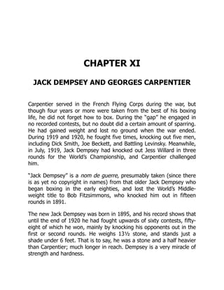 CHAPTER XI
JACK DEMPSEY AND GEORGES CARPENTIER
Carpentier served in the French Flying Corps during the war, but
though four years or more were taken from the best of his boxing
life, he did not forget how to box. During the “gap” he engaged in
no recorded contests, but no doubt did a certain amount of sparring.
He had gained weight and lost no ground when the war ended.
During 1919 and 1920, he fought five times, knocking out five men,
including Dick Smith, Joe Beckett, and Battling Levinsky. Meanwhile,
in July, 1919, Jack Dempsey had knocked out Jess Willard in three
rounds for the World’s Championship, and Carpentier challenged
him.
“Jack Dempsey” is a nom de guerre, presumably taken (since there
is as yet no copyright in names) from that older Jack Dempsey who
began boxing in the early eighties, and lost the World’s Middle-
weight title to Bob Fitzsimmons, who knocked him out in fifteen
rounds in 1891.
The new Jack Dempsey was born in 1895, and his record shows that
until the end of 1920 he had fought upwards of sixty contests, fifty-
eight of which he won, mainly by knocking his opponents out in the
first or second rounds. He weighs 13½ stone, and stands just a
shade under 6 feet. That is to say, he was a stone and a half heavier
than Carpentier; much longer in reach. Dempsey is a very miracle of
strength and hardness.
 