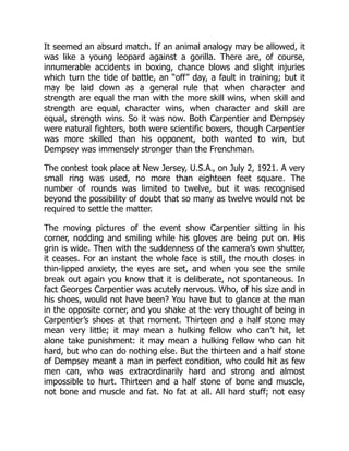 It seemed an absurd match. If an animal analogy may be allowed, it
was like a young leopard against a gorilla. There are, of course,
innumerable accidents in boxing, chance blows and slight injuries
which turn the tide of battle, an “off” day, a fault in training; but it
may be laid down as a general rule that when character and
strength are equal the man with the more skill wins, when skill and
strength are equal, character wins, when character and skill are
equal, strength wins. So it was now. Both Carpentier and Dempsey
were natural fighters, both were scientific boxers, though Carpentier
was more skilled than his opponent, both wanted to win, but
Dempsey was immensely stronger than the Frenchman.
The contest took place at New Jersey, U.S.A., on July 2, 1921. A very
small ring was used, no more than eighteen feet square. The
number of rounds was limited to twelve, but it was recognised
beyond the possibility of doubt that so many as twelve would not be
required to settle the matter.
The moving pictures of the event show Carpentier sitting in his
corner, nodding and smiling while his gloves are being put on. His
grin is wide. Then with the suddenness of the camera’s own shutter,
it ceases. For an instant the whole face is still, the mouth closes in
thin-lipped anxiety, the eyes are set, and when you see the smile
break out again you know that it is deliberate, not spontaneous. In
fact Georges Carpentier was acutely nervous. Who, of his size and in
his shoes, would not have been? You have but to glance at the man
in the opposite corner, and you shake at the very thought of being in
Carpentier’s shoes at that moment. Thirteen and a half stone may
mean very little; it may mean a hulking fellow who can’t hit, let
alone take punishment: it may mean a hulking fellow who can hit
hard, but who can do nothing else. But the thirteen and a half stone
of Dempsey meant a man in perfect condition, who could hit as few
men can, who was extraordinarily hard and strong and almost
impossible to hurt. Thirteen and a half stone of bone and muscle,
not bone and muscle and fat. No fat at all. All hard stuff; not easy
 