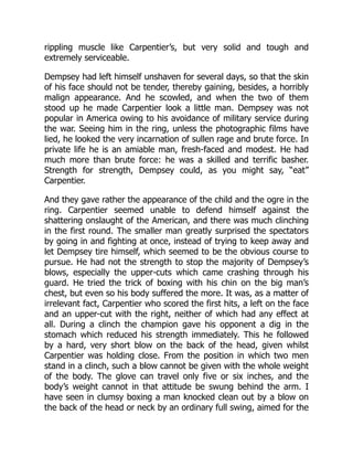rippling muscle like Carpentier’s, but very solid and tough and
extremely serviceable.
Dempsey had left himself unshaven for several days, so that the skin
of his face should not be tender, thereby gaining, besides, a horribly
malign appearance. And he scowled, and when the two of them
stood up he made Carpentier look a little man. Dempsey was not
popular in America owing to his avoidance of military service during
the war. Seeing him in the ring, unless the photographic films have
lied, he looked the very incarnation of sullen rage and brute force. In
private life he is an amiable man, fresh-faced and modest. He had
much more than brute force: he was a skilled and terrific basher.
Strength for strength, Dempsey could, as you might say, “eat”
Carpentier.
And they gave rather the appearance of the child and the ogre in the
ring. Carpentier seemed unable to defend himself against the
shattering onslaught of the American, and there was much clinching
in the first round. The smaller man greatly surprised the spectators
by going in and fighting at once, instead of trying to keep away and
let Dempsey tire himself, which seemed to be the obvious course to
pursue. He had not the strength to stop the majority of Dempsey’s
blows, especially the upper-cuts which came crashing through his
guard. He tried the trick of boxing with his chin on the big man’s
chest, but even so his body suffered the more. It was, as a matter of
irrelevant fact, Carpentier who scored the first hits, a left on the face
and an upper-cut with the right, neither of which had any effect at
all. During a clinch the champion gave his opponent a dig in the
stomach which reduced his strength immediately. This he followed
by a hard, very short blow on the back of the head, given whilst
Carpentier was holding close. From the position in which two men
stand in a clinch, such a blow cannot be given with the whole weight
of the body. The glove can travel only five or six inches, and the
body’s weight cannot in that attitude be swung behind the arm. I
have seen in clumsy boxing a man knocked clean out by a blow on
the back of the head or neck by an ordinary full swing, aimed for the
 