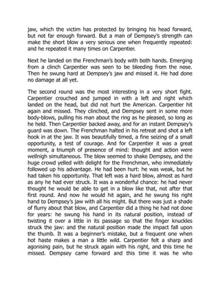 jaw, which the victim has protected by bringing his head forward,
but not far enough forward. But a man of Dempsey’s strength can
make the short blow a very serious one when frequently repeated:
and he repeated it many times on Carpentier.
Next he landed on the Frenchman’s body with both hands. Emerging
from a clinch Carpentier was seen to be bleeding from the nose.
Then he swung hard at Dempsey’s jaw and missed it. He had done
no damage at all yet.
The second round was the most interesting in a very short fight.
Carpentier crouched and jumped in with a left and right which
landed on the head, but did not hurt the American. Carpentier hit
again and missed. They clinched, and Dempsey sent in some more
body-blows, pulling his man about the ring as he pleased, so long as
he held. Then Carpentier backed away, and for an instant Dempsey’s
guard was down. The Frenchman halted in his retreat and shot a left
hook in at the jaw. It was beautifully timed, a fine seizing of a small
opportunity, a test of courage. And for Carpentier it was a great
moment, a triumph of presence of mind: thought and action were
wellnigh simultaneous. The blow seemed to shake Dempsey, and the
huge crowd yelled with delight for the Frenchman, who immediately
followed up his advantage. He had been hurt: he was weak, but he
had taken his opportunity. That left was a hard blow, almost as hard
as any he had ever struck. It was a wonderful chance: he had never
thought he would be able to get in a blow like that, not after that
first round. And now he would hit again, and he swung his right
hand to Dempsey’s jaw with all his might. But there was just a shade
of flurry about that blow, and Carpentier did a thing he had not done
for years: he swung his hand in its natural position, instead of
twisting it over a little in its passage so that the finger knuckles
struck the jaw: and the natural position made the impact fall upon
the thumb. It was a beginner’s mistake, but a frequent one when
hot haste makes a man a little wild. Carpentier felt a sharp and
agonising pain, but he struck again with his right, and this time he
missed. Dempsey came forward and this time it was he who
 