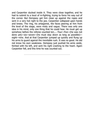 and Carpentier ducked inside it. They were close together, and he
had to submit to a bout of in-fighting, trying to force his way out of
the corner. But Dempsey got him close up against the ropes and
sent in a very hot right to the jaw. Carpentier collapsed upon hands
and knees. The ring, his antagonist, the faces peering at him from
the level of the stage, were misty and vague. There was only one
idea in his mind, only one thing that he could hear. He must get up
somehow before the referee counted ten.... Four—five—(he was not
done yet)—six—seven—(he must stay down as long as possible)—
eight—nine. And at that Carpentier jumped up quickly and flung up
his arms to guard against the inevitable rush. It was no good. He did
not know his own weakness. Dempsey just pushed his arms aside,
feinted with his left, and sent his right crashing to the heart. Again
Carpentier fell, and this time he was counted out.
 