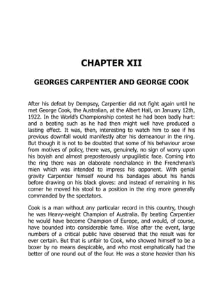 CHAPTER XII
GEORGES CARPENTIER AND GEORGE COOK
After his defeat by Dempsey, Carpentier did not fight again until he
met George Cook, the Australian, at the Albert Hall, on January 12th,
1922. In the World’s Championship contest he had been badly hurt:
and a beating such as he had then might well have produced a
lasting effect. It was, then, interesting to watch him to see if his
previous downfall would manifestly alter his demeanour in the ring.
But though it is not to be doubted that some of his behaviour arose
from motives of policy, there was, genuinely, no sign of worry upon
his boyish and almost preposterously unpugilistic face. Coming into
the ring there was an elaborate nonchalance in the Frenchman’s
mien which was intended to impress his opponent. With genial
gravity Carpentier himself wound his bandages about his hands
before drawing on his black gloves: and instead of remaining in his
corner he moved his stool to a position in the ring more generally
commanded by the spectators.
Cook is a man without any particular record in this country, though
he was Heavy-weight Champion of Australia. By beating Carpentier
he would have become Champion of Europe, and would, of course,
have bounded into considerable fame. Wise after the event, large
numbers of a critical public have observed that the result was for
ever certain. But that is unfair to Cook, who showed himself to be a
boxer by no means despicable, and who most emphatically had the
better of one round out of the four. He was a stone heavier than his
 