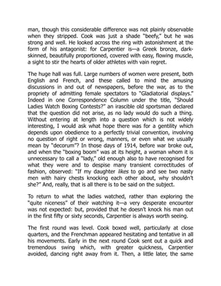 man, though this considerable difference was not plainly observable
when they stripped. Cook was just a shade “beefy,” but he was
strong and well. He looked across the ring with astonishment at the
form of his antagonist: for Carpentier is—a Greek bronze, dark-
skinned, beautifully proportioned, covered with easy, flowing muscle,
a sight to stir the hearts of older athletes with vain regret.
The huge hall was full. Large numbers of women were present, both
English and French, and these called to mind the amusing
discussions in and out of newspapers, before the war, as to the
propriety of admitting female spectators to “Gladiatorial displays.”
Indeed in one Correspondence Column under the title, “Should
Ladies Watch Boxing Contests?” an irascible old sportsman declared
that the question did not arise, as no lady would do such a thing.
Without entering at length into a question which is not widely
interesting, I would ask what hope there was for a gentility which
depends upon obedience to a perfectly trivial convention, involving
no question of right or wrong, manners, or even what we usually
mean by “decorum”? In those days of 1914, before war broke out,
and when the “boxing boom” was at its height, a woman whom it is
unnecessary to call a “lady,” old enough also to have recognised for
what they were and to despise many transient correctitudes of
fashion, observed: “If my daughter likes to go and see two nasty
men with hairy chests knocking each other about, why shouldn’t
she?” And, really, that is all there is to be said on the subject.
To return to what the ladies watched, rather than exploring the
“quite niceness” of their watching it—a very desperate encounter
was not expected: but, provided that he doesn’t knock his man out
in the first fifty or sixty seconds, Carpentier is always worth seeing.
The first round was level. Cook boxed well, particularly at close
quarters, and the Frenchman appeared hesitating and tentative in all
his movements. Early in the next round Cook sent out a quick and
tremendous swing which, with greater quickness, Carpentier
avoided, dancing right away from it. Then, a little later, the same
 