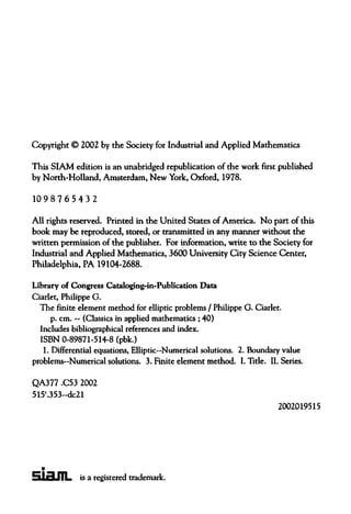 Copyright © 2002 by the Society for Industrial and Applied Mathematics
This SIAM edition is an unabridged republication of the work first published
by North-Holland, Amsterdam, New York, Oxford, 1978.
1098765432
All rights reserved. Printed in the United States of America. No part of this
book may be reproduced, stored, or transmitted in any manner without the
written permission of the publisher. For information, write to the Society for
Industrial and Applied Mathematics, 3600 University City Science Center,
Philadelphia, PA 19104-2688.
Library of Congress Cataloging-in-Publication Data
Ciarlet, PhilippeG.
The finite element method for elliptic problems / PhilippeG. Ciarlet.
p. cm. —(Classics in appliedmathematics ; 40)
Includes bibliographical references and index.
ISBN 0-89871-514-8 (pbk.)
1. Differential equations, Elliptic—Numerical solutions. 2. Boundary value
problems—Numerical solutions. 3. Finite element method. I. Title. II. Series.
QA377 .C53 2002
515'.353--dc21
2002019515
is a registered trademark.
Siam
 