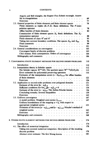 X CONTENTS
Argyris and Bell triangles, the Bogner-Fox-Schmit rectangle. Assem-
bly in triangulations 69
Exercises 77
2.3. General properties of finite elements and finite element spaces ... 78
Finite elements as triples (K, P, £). Basic definitions. The P-inter-
polation operator 78
Affine families of finite elements 82
Construction of finite element spaces Xh. Basic definitions. The Xh-
interpolation operator 88
Finite elements of class <#° and <#' 95
Taking into account boundary conditions. The spaces Xoh and X00h 96
Final comments 99
Exercises 101
2.4. General considerations on convergence 103
Convergent family of discrete problems 103
Cea's lemma. First consequences. Orders of convergence 104
Bibliography and comments 106
3. CONFORMING FINITE ELEMENT METHODS FOR SECOND ORDER PROBLEMS 110
Introduction 110
3.1. Interpolation theory in Sobolev spaces 112
The Sobolev spaces Wm.p
(Q). The quotient space Wk+1p
(/3)/Pt() 112
Error estimates for polynomial preserving operators 116
Estimates of the interpolation errors v-IIKvm,q,K for affine families
of finite elements 122
Exercisesses
3.2. Application to second-order problems over polygonal domains 131
Estimate of the error ||u-u 131
Sufficient conditions for Hnifc.JlH - «J|10 = 0 134
Estimate of theerror u- Mj0,n. TheAubin-Nitsche lemma . . . . 136
Concluding remarks. Inverse inequalities 139
Exercises 143
3.3. Uniform convergence 147
A model problem. Weighted semi-norms |-|(>;m>u 147
Uniform boundedness of the mapping u -» uk with respect to
appropriate weighted norms 155
Estimates of the errors u - Mjo.»,n a
°d |« —"hli,ocjj- Nitsche's method of
weighted norms 163
Exercises 167
Bibliography and comments 168
4. OTHER FINITE ELEMENT METHODS FORSECOND-ORDER PROBLEMS 174
Introduction 174
4.1. The effect of numerical integration 178
Taking into account numerical integration. Description of the resulting
discrete problem 178
Abstract error estimate: The first Strang lemma 185
oh
e
126
s
n//.a
s
 