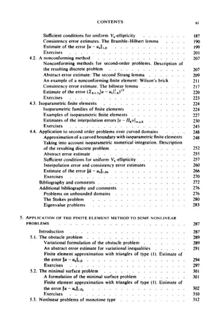 CONTENTS xi
Sufficient conditions for uniform Vh-ellipticity 187
Consistency error estimates. The Bramble-Hilbert lemma 190
Estimate of theerror ||u - unlin 99
Exercises 201
4.2. A nonconforming method 207
Nonconforming methods for second-order problems. Description of
the resulting discrete problem 207
Abstract error estimate: The second Strang lemma 209
An example of a nonconforming finite element: Wilson's brick 211
Consistency error estimate. The bilinear lemma 217
Estimate of the error (2K6TjH-«,,H.K)I/2
220
Exercises 223
4.3. Isoparametric finite elements 224
Isoparametric families of finite elements 224
Examples of isoparametric finite elements 227
Estimates of the interpolation errors v - fJK vm q K 230
Exercises 243
4.4. Application to second order problems over curved domains 248
Approximation of a curved boundary with isoparametric finite elements 248
Taking into account isoparametric numerical integration. Description
of the resulting discrete problem 252
Abstract error estimate 255
Sufficient conditions for uniform Vh-ellipticity 257
Interpolation error and consistency error estimates 260
Estimate of the error jju - «Ji./D, 266
Exercises 270
Bibliography and comments 272
Additional bibliography and comments 276
Problems on unbounded domains 276
The Stokes problem 280
Eigenvalue problems 283
5. APPLICATION OF THE FINITE ELEMENT METHOD TO SOME NONLINEAR
PROBLEMS 287
Introduction 287
5.1. The obstacle problem 289
Variational formulation of the obstacle problem 289
An abstract error estimate for variational inequalities 291
Finite element approximation with triangles of type (1). Estimate of
the error u - wj, „ 294
Exercises 297
5.2. The minimal surface problem 301
A formulation of the minimal surface problem 301
Finite element approximation with triangles of type (1). Estimate of
the error ||u- MA||,A 302
Exercises 310
5.3. Nonlinear problems of monotone type 312
 