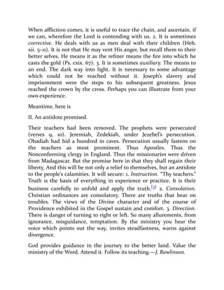 When affliction comes, it is useful to trace the chain, and ascertain, if
we can, wherefore the Lord is contending with us. 2. It is sometimes
corrective. He deals with us as men deal with their children (Heb.
xii. 5–11). It is not that He may vent His anger, but recall them to their
better selves. He means it as the refiner means the fire into which he
casts the gold (Ps. cxix. 67). 3. It is sometimes auxiliary. The means to
an end. The dark way into light. It is necessary to some advantage
which could not be reached without it. Joseph’s slavery and
imprisonment were the steps to his subsequent greatness. Jesus
reached the crown by the cross. Perhaps you can illustrate from your
own experience.
Meantime, here is
II. An antidote promised.
Their teachers had been removed. The prophets were persecuted
(verses 9, 10). Jeremiah, Zedekiah, under Jezebel’s persecution.
Obadiah had hid a hundred in caves. Persecution usually fastens on
the teachers as most prominent. Thus Apostles. Thus the
Nonconforming clergy in England. Thus the missionaries were driven
from Madagascar. But the promise here in that they shall regain their
liberty. And this will be not only a relief to themselves, but an antidote
to the people’s calamities. It will secure: 1. Instruction. “Thy teachers.”
Truth is the basis of everything in experience or practice. It is their
business carefully to unfold and apply the truth.[3] 2. Consolation.
Christian ordinances are consolatory. There are truths that bear on
troubles. The views of the Divine character and of the course of
Providence exhibited in the Gospel sustain and comfort. 3. Direction.
There is danger of turning to right or left. So many allurements, from
ignorance, misguidance, temptation. By the ministry you hear the
voice which points out the way, invites steadfastness, warns against
divergence.
God provides guidance in the journey to the better land. Value the
ministry of the Word. Attend it. Follow its teaching.—J. Rawlinson.
 