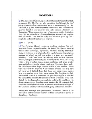 FOOTNOTES:
[1] The Authorised Version, upon which these outlines are founded,
is supported by Mr. Cheyne, who translates: “And though the Lord
give you bread in short measure and water in scant quantity,” &c. But
Delitzsch, Kay, and Birks render the first clause: “And the Lord will
give you bread in your adversity and water in your affliction.” Mr.
Birks adds: “These words form part of a promise, not its limitation.
Here they are assured that, although besieged, they will not be given
over to famine. The path of duty will be made plain by God’s
prophets, and speedy deliverance be given.”
[2] H. E. I., 56–115.
[3] The Christian Church requires a teaching ministry. Not only
must the Gospel be proclaimed to the world, the Church must be
trained into knowledge, experience, holiness, activity. Individual
study of Scripture is largely useful. But regularly recurring religious
services, of which careful instruction is a part, are universally
necessary. Godly men must be released from secular business,
trained, set apart to the study and ministry of the Word. The living
voice of the preacher helps, guides, confirms, and gives greater
practical influence to the private reading of Christians. Even under
the old dispensation, large use was made of this method. There
were schools of the prophets. A few were so eminent that they have
left their words behind them. But there were many whose names
have not survived their time. Jesus trained His disciples for their
future work. After His Ascension, He gave various gifts to men for
the work of the ministry. He continues them. While one could wish
that all the Lord’s people were prophets, and that He would put His
Spirit upon them, so that they would work to the full extent of their
ability for the world’s salvation, it remains true that the strength of
the Church is an able, well-instructed, godly, and earnest ministry.
Among the blessings here promised to the ancient Church is the
restoration of the silenced teachers to their work after its period of
discipline.—Rawlinson.
 