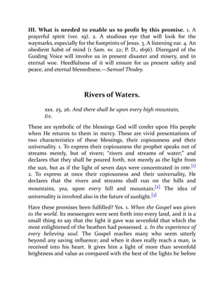 III. What is needed to enable us to profit by this promise. 1. A
prayerful spirit (ver. 19). 2. A studious eye that will look for the
waymarks, especially for the footprints of Jesus. 3. A listening ear. 4. An
obedient habit of mind (1 Sam. xv. 22; P. D., 1656). Disregard of the
Guiding Voice will involve us in present disaster and misery, and in
eternal woe. Heedfulness of it will ensure for us present safety and
peace, and eternal blessedness.—Samuel Thodey.
Rivers of Waters.
xxx. 25, 26. And there shall be upon every high mountain,
&c.
These are symbolic of the blessings God will confer upon His people
when He returns to them in mercy. These are vivid presentations of
two characteristics of these blessings, their copiousness and their
universality. 1. To express their copiousness the prophet speaks not of
streams merely, but of rivers; “rivers and streams of water;” and
declares that they shall be poured forth, not merely as the light from
the sun, but as if the light of seven days were concentrated in one.[1]
2. To express at once their copiousness and their universality, He
declares that the rivers and streams shall run on the hills and
mountains, yea, upon every hill and mountain.[2] The idea of
universality is involved also in the future of sunlight.[3]
Have these promises been fulfilled? Yes. 1. When the Gospel was given
to the world. Its messengers were sent forth into every land, and it is a
small thing to say that the light it gave was sevenfold that which the
most enlightened of the heathen had possessed. 2. In the experience of
every believing soul. The Gospel reaches many who seem utterly
beyond any saving influence; and when it does really reach a man, is
received into his heart. It gives him a light of more than sevenfold
brightness and value as compared with the best of the lights he before
 