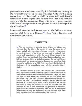 professed—reason and conscience.[4] 3. It is fulfilled in our own day by
the remarkable increase of religious knowledge. God’s Word is being
carried into every land, and the children in our daily and Sabbath
schools have a fuller acquaintance with Scripture than many men and
women of the last generation. There is to be a yet more complete
fulfilment of these promises in that glorious era of which we speak as
the Millennium.[5]
It rests with ourselves to determine whether the fulfilment of these
promises shall be to us a blessing.[6]—John Packer: Warnings and
Consolations, pp. 256–271.
FOOTNOTES:
[1] We can conceive of nothing more bright, pervading, and
universal than the light of the sun. At its rising the whole face of
nature is displayed, every object is brought out to view; the grandest
or loveliest features of the scene are presented to us in all their
extent and magnificence, while the most delicate tints of the
smallest flower are seen in all their softest shades and richest hues.
Still the glorious object in its full splendour, the sun itself is too
dim, too dull, too feeble to represent the grace and love of our God;
it must be multiplied sevenfold. And even then it but indistinctly
shadows forth the unspeakable mercy of the everlasting God.—
Packer.
[2] “Rivers and streams of waters.” But where is their current? Upon
every high mountain and upon every high hill. Now, there can be no
rivers and streams on the summit of the mountain range, nor upon
the high hill top. Rivers and streams are fed from these lofty
elevations; they take their rise amid these towering heights, but
they do not find a channel there. Thus you see that to typify the
effluence of the Holy Spirit, these flowing waters of the text are
described as being in unusual localities, to intimate that the
blessings will be in such abundance and profusion as to outrun
expectation and surpass all experience. And this not in some highly
favoured regions only, but the blessing shall be universal, even upon
every high mountain and upon every high hill.—Packer.
 