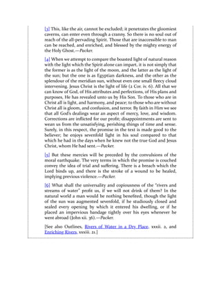[3] This, like the air, cannot be excluded; it penetrates the gloomiest
caverns, can enter even through a cranny. So there is no soul out of
reach of the all-pervading Spirit. Those that are inaccessible to man
can be reached, and enriched, and blessed by the mighty energy of
the Holy Ghost.—Packer.
[4] When we attempt to compare the boasted light of natural reason
with the light which the Spirit alone can impart, it is not simply that
the former is as the light of the moon, and the latter as the light of
the sun; but the one is as Egyptian darkness, and the other as the
splendour of the meridian sun, without even one small fleecy cloud
intervening. Jesus Christ is the light of life (2 Cor. iv. 6). All that we
can know of God, of His attributes and perfections, of His plans and
purposes, He has revealed unto us by His Son. To those who are in
Christ all is light, and harmony, and peace; to those who are without
Christ all is gloom, and confusion, and terror. By faith in Him we see
that all God’s dealings wear an aspect of mercy, love, and wisdom.
Corrections are inflicted for our profit; disappointments are sent to
wean us from the unsatisfying, perishing things of time and sense.
Surely, in this respect, the promise in the text is made good to the
believer; he enjoys sevenfold light in his soul compared to that
which he had in the days when he knew not the true God and Jesus
Christ, whom He had sent.—Packer.
[5] But these mercies will be preceded by the convulsions of the
moral earthquake. The very terms in which the promise is couched
convey the idea of trial and suffering. There is a breach which the
Lord binds up, and there is the stroke of a wound to be healed,
implying previous violence.—Packer.
[6] What shall the universality and copiousness of the “rivers and
streams of water” profit us, if we will not drink of them? In the
natural world a man would be nothing benefited, though the light
of the sun was augmented sevenfold, if he studiously closed and
sealed every opening by which it entered his dwelling, or if he
placed an impervious bandage tightly over his eyes whenever he
went abroad (John xii. 36).—Packer.
[See also Outlines, Rivers of Water in a Dry Place, xxxii. 2, and
Enriching Rivers, xxxiii. 21.]
 