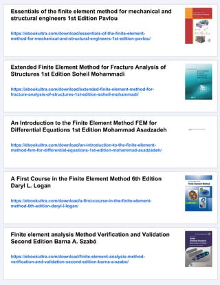 Essentials of the finite element method for mechanical and
structural engineers 1st Edition Pavlou
https://ebookultra.com/download/essentials-of-the-finite-element-
method-for-mechanical-and-structural-engineers-1st-edition-pavlou/
Extended Finite Element Method for Fracture Analysis of
Structures 1st Edition Soheil Mohammadi
https://ebookultra.com/download/extended-finite-element-method-for-
fracture-analysis-of-structures-1st-edition-soheil-mohammadi/
An Introduction to the Finite Element Method FEM for
Differential Equations 1st Edition Mohammad Asadzadeh
https://ebookultra.com/download/an-introduction-to-the-finite-element-
method-fem-for-differential-equations-1st-edition-mohammad-asadzadeh/
A First Course in the Finite Element Method 6th Edition
Daryl L. Logan
https://ebookultra.com/download/a-first-course-in-the-finite-element-
method-6th-edition-daryl-l-logan/
Finite element analysis Method Verification and Validation
Second Edition Barna A. Szabó
https://ebookultra.com/download/finite-element-analysis-method-
verification-and-validation-second-edition-barna-a-szabo/
 
