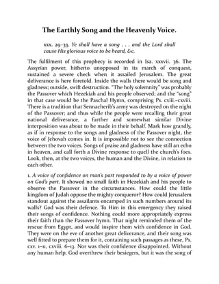 The Earthly Song and the Heavenly Voice.
xxx. 29–33. Ye shall have a song . . . and the Lord shall
cause His glorious voice to be heard, &c.
The fulfilment of this prophecy is recorded in Isa. xxxvii. 36. The
Assyrian power, hitherto unopposed in its march of conquest,
sustained a severe check when it assailed Jerusalem. The great
deliverance is here foretold. Inside the walls there would be song and
gladness; outside, swift destruction. “The holy solemnity” was probably
the Passover which Hezekiah and his people observed; and the “song”
in that case would be the Paschal Hymn, comprising Ps. cxiii.–cxviii.
There is a tradition that Sennacherib’s army was destroyed on the night
of the Passover; and thus while the people were recalling their great
national deliverance, a further and somewhat similar Divine
interposition was about to be made in their behalf. Mark how grandly,
as if in response to the songs and gladness of the Passover night, the
voice of Jehovah comes in. It is impossible not to see the connection
between the two voices. Songs of praise and gladness have still an echo
in heaven, and call forth a Divine response to quell the church’s foes.
Look, then, at the two voices, the human and the Divine, in relation to
each other.
1. A voice of confidence on man’s part responded to by a voice of power
on God’s part. It showed no small faith in Hezekiah and his people to
observe the Passover in the circumstances. How could the little
kingdom of Judah oppose the mighty conqueror? How could Jerusalem
standout against the assailants encamped in such numbers around its
walls? God was their defence. To Him in this emergency they raised
their songs of confidence. Nothing could more appropriately express
their faith than the Passover hymn. That night reminded them of the
rescue from Egypt, and would inspire them with confidence in God.
They were on the eve of another great deliverance, and their song was
well fitted to prepare them for it, containing such passages as these, Ps.
cxv. 1–11, cxviii. 6–13. Nor was their confidence disappointed. Without
any human help, God overthrew their besiegers, but it was the song of
 