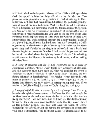 faith that called forth the powerful voice of God. When faith appeals to
God, the appeal is heard on high (Exod. xiv. 13; Ps. xlvi. 10). Two
prisoners once prayed and sang praises to God at midnight. Their
testimony for Christ had been silenced, but from the dark dungeon the
song of confidence rose to heaven. “And the Lord caused His glorious
voice to be heard,” an earthquake shook the foundations of the prison,
and God gave His two witnesses an opportunity of bringing the Gospel
to bear upon hardened hearts. Do you wish to see the arm of the Lord
revealed? then sing your song of faith. Does the Church in these days
sit powerless, sad, and despairing through the gloomy night of unbelief
and prevailing ungodliness? Let her know that man’s extremity is God’s
opportunity. In the darkest night of seeming failure she has her God-
given song, and if only she can sing it in spite of all that is black and
threatening in her prospects, “the Lord shall cause His glorious voice to
be heard, and shall show the lighting down of His arm” in rebuking
scepticism and indifference, in softening hard hearts, and in making
friends of foes.
2. A song of gladness and joy in God responded to by a voice of
complacent affection. All the Jewish feasts were occasions of gladness,
and the Passover must have been so, when we consider the event it
commemorated, the communion with God to which it invited, and the
future salvation it foreshadowed. The Paschal Hymn resounds with
notes of gladness, e.g., Ps. cxviii. 14, 15, 24. If our song of joy in God is
hearty and sincere, we may expect a corresponding response. If we
rejoice in God, He will rejoice over us (Zeph. iii. 17; Isa. xxxi. 4, 5).
3. A song of self-dedication answered by a voice of recognition. The song
breathes the spirit of consecration to God’s service (Ps. cxvi. 12–19). Do
we thus consciously and spontaneously lay ourselves on the altar as
living sacrifices? If we own God, God will own us. The destruction of
Sennacherib’s hosts was a proof to all the world that God owned Israel
as His peculiar people. You, too, will have the token of Divine
ownership. For your sake God will rebuke the devourer. In response to
your song of dedication, “the Lord shall cause His glorious voice to be
 