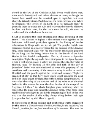 should be the law of the Christian pulpit. Some would alarm men,
some would bitterly rail, and others thunder at them; as though the
human heart could never be prevailed upon to capitulate, but must
always be taken by storm. Paul shows us the more excellent way. When
he proclaims “the terrors of the Lord,” it is “to persuade men;” to
persuade them to escape the ruin and to accept the remedy. Observe,
he does not hide them, for the truth must be told, sin must be
condemned, the wicked must be warned.
I. Let us examine the local allusion and literal meaning of this
verse. “This allusion to Tophet is the earliest which appears in the
Scriptures. Additional particulars appear in the history of Josiah’s
reformation (2 Kings xxiii. 10; Jer. vii. 31). The prophet Isaiah here
represents Tophet as a place prepared for the burning of the Assyrian
king. Made deep and large, with fire and wood in abundance, prepared
for the king, and he being thrown into it, the breath of the Lord
kindles it into fearful conflagration. This is, of course, a figurative
description, Tophet being made the central point in the figure because
it was a well-known place, a valley just outside the city, the valley of
Hinnom, used for burning all the offal and filth of the city of
Jerusalem.” Isaiah was commissioned to utter this prophecy of the
overthrow and consuming of the Assyrian army, in order to inspirit
Hezekiah and the people against the threatened invasion. “Tophet is
ordained of old” as that fiery place which would consume the dead
bodies of these unjust invaders. Hence the Chaldee paraphrase says, “It
was called the valley of the carcases and of the ashes or of the dead
bodies for this reason, because the dead bodies of the camp of the
Assyrians fell there;” to which Josephus gives testimony when he
relates that the place was called the Assyrian camp. What force these
recollections would give to our Lord’s threatenings of hell to the Jews
who saw the smoke of this valley always rising before their eyes
(compare Isa. lxvi. 24 with Mark ix. 43–48).
II. Note some of those solemn and awakening truths suggested
by this verse. 1. The same record which provides for the security of the
Church, provides for the final overthrow of its enemies. This was the
 