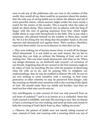 were to ask any of the politicians who are wise in the wisdom of this
world, they would all say, there could be no question about the matter;
that the only way of saving Judah was to obtain the alliance and aid of
some powerful nation, whose succour might render her more nearly a
match for the armies of the invader. This is exactly what the rulers of
Judah set about doing. They entered into an alliance with the king of
Egypt, with the view of gaining assistance from him, which might
enable them to cope with Sennacherib in the field. This is just what a
statesman, who plumed himself on his wisdom in these days, would
do. Yet it is for doing this very thing that the prophet Isaiah in the text
reproves and denounced woe against them. Their conduct, therefore,
must have been sinful. Let us try to discover in what their sin lay.
1. They were making use of human means alone, to ward off the danger
which threatened. It is not sinful to use such means; the sin lies in
fancying they can help us without the blessing of God, and in not
seeking that. This was what Isaiah denounced, and what we do. When
any danger threatens us, we forthwith take counsel—of ourselves, of
our friends, forgetting that all our counsel in the first instance ought to
be taken of God, by searching His law with the purpose of discerning
what He wills us to do, and by praying Him to enlighten our
understandings, that we may be enabled to discern His will. So too we
are ever seeking to cover ourselves with a covering, to find some
protection or other whereby we may be preserved from danger: only
the covering we should cover ourselves with is the covering of the Spirit
of God. We should make Him our shield and buckler; and then we
need not fear what man can do unto us.
Our unwillingness to take counsel of God can only proceed from an
evil heart of unbelief,[1] and it is as unwise as it is undutiful. None but
God’s counsel is infallible, and only His covering is sure. But we choose
to have a covering of our own making, and send up mists and clouds to
hide the covering of God’s Spirit from us, thus “adding sin to sin.”
2. Observe, the princes of Judah were not merely taking counsel of
man, instead of God, and covering with a covering which was not of
 
