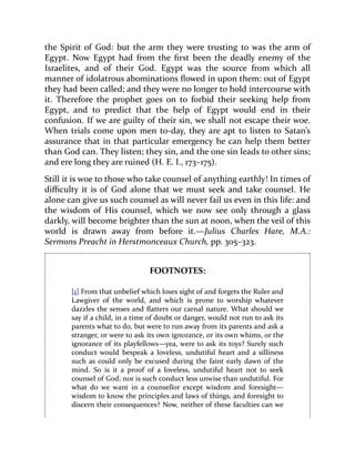 the Spirit of God: but the arm they were trusting to was the arm of
Egypt. Now Egypt had from the first been the deadly enemy of the
Israelites, and of their God. Egypt was the source from which all
manner of idolatrous abominations flowed in upon them: out of Egypt
they had been called; and they were no longer to hold intercourse with
it. Therefore the prophet goes on to forbid their seeking help from
Egypt, and to predict that the help of Egypt would end in their
confusion. If we are guilty of their sin, we shall not escape their woe.
When trials come upon men to-day, they are apt to listen to Satan’s
assurance that in that particular emergency he can help them better
than God can. They listen; they sin, and the one sin leads to other sins;
and ere long they are ruined (H. E. I., 173–175).
Still it is woe to those who take counsel of anything earthly! In times of
difficulty it is of God alone that we must seek and take counsel. He
alone can give us such counsel as will never fail us even in this life: and
the wisdom of His counsel, which we now see only through a glass
darkly, will become brighter than the sun at noon, when the veil of this
world is drawn away from before it.—Julius Charles Hare, M.A.:
Sermons Preacht in Herstmonceaux Church, pp. 305–323.
FOOTNOTES:
[1] From that unbelief which loses sight of and forgets the Ruler and
Lawgiver of the world, and which is prone to worship whatever
dazzles the senses and flatters our carnal nature. What should we
say if a child, in a time of doubt or danger, would not run to ask its
parents what to do, but were to run away from its parents and ask a
stranger, or were to ask its own ignorance, or its own whims, or the
ignorance of its playfellows—yea, were to ask its toys? Surely such
conduct would bespeak a loveless, undutiful heart and a silliness
such as could only be excused during the faint early dawn of the
mind. So is it a proof of a loveless, undutiful heart not to seek
counsel of God; nor is such conduct less unwise than undutiful. For
what do we want in a counsellor except wisdom and foresight—
wisdom to know the principles and laws of things, and foresight to
discern their consequences? Now, neither of these faculties can we
 