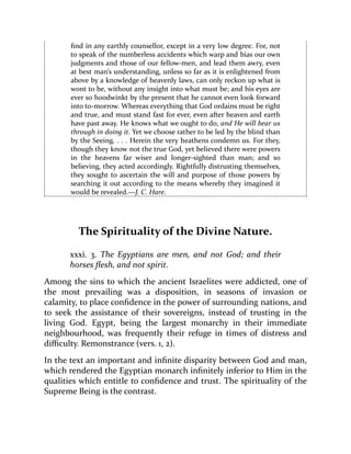 find in any earthly counsellor, except in a very low degree. For, not
to speak of the numberless accidents which warp and bias our own
judgments and those of our fellow-men, and lead them awry, even
at best man’s understanding, unless so far as it is enlightened from
above by a knowledge of heavenly laws, can only reckon up what is
wont to be, without any insight into what must be; and his eyes are
ever so hoodwinkt by the present that he cannot even look forward
into to-morrow. Whereas everything that God ordains must be right
and true, and must stand fast for ever, even after heaven and earth
have past away. He knows what we ought to do, and He will bear us
through in doing it. Yet we choose rather to be led by the blind than
by the Seeing. . . . Herein the very heathens condemn us. For they,
though they know not the true God, yet believed there were powers
in the heavens far wiser and longer-sighted than man; and so
believing, they acted accordingly. Rightfully distrusting themselves,
they sought to ascertain the will and purpose of those powers by
searching it out according to the means whereby they imagined it
would be revealed.—J. C. Hare.
The Spirituality of the Divine Nature.
xxxi. 3. The Egyptians are men, and not God; and their
horses flesh, and not spirit.
Among the sins to which the ancient Israelites were addicted, one of
the most prevailing was a disposition, in seasons of invasion or
calamity, to place confidence in the power of surrounding nations, and
to seek the assistance of their sovereigns, instead of trusting in the
living God. Egypt, being the largest monarchy in their immediate
neighbourhood, was frequently their refuge in times of distress and
difficulty. Remonstrance (vers. 1, 2).
In the text an important and infinite disparity between God and man,
which rendered the Egyptian monarch infinitely inferior to Him in the
qualities which entitle to confidence and trust. The spirituality of the
Supreme Being is the contrast.
 