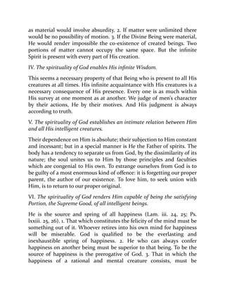 as material would involve absurdity. 2. If matter were unlimited there
would be no possibility of motion. 3. If the Divine Being were material,
He would render impossible the co-existence of created beings. Two
portions of matter cannot occupy the same space. But the infinite
Spirit is present with every part of His creation.
IV. The spirituality of God enables His infinite Wisdom.
This seems a necessary property of that Being who is present to all His
creatures at all times. His infinite acquaintance with His creatures is a
necessary consequence of His presence. Every one is as much within
His survey at one moment as at another. We judge of men’s character
by their actions, He by their motives. And His judgment is always
according to truth.
V. The spirituality of God establishes an intimate relation between Him
and all His intelligent creatures.
Their dependence on Him is absolute; their subjection to Him constant
and incessant; but in a special manner is He the Father of spirits. The
body has a tendency to separate us from God, by the dissimilarity of its
nature; the soul unites us to Him by those principles and faculties
which are congenial to His own. To estrange ourselves from God is to
be guilty of a most enormous kind of offence: it is forgetting our proper
parent, the author of our existence. To love him, to seek union with
Him, is to return to our proper original.
VI. The spirituality of God renders Him capable of being the satisfying
Portion, the Supreme Good, of all intelligent beings.
He is the source and spring of all happiness (Lam. iii. 24, 25; Ps.
lxxiii. 25, 26). 1. That which constitutes the felicity of the mind must be
something out of it. Whoever retires into his own mind for happiness
will be miserable. God is qualified to be the everlasting and
inexhaustible spring of happiness. 2. He who can always confer
happiness on another being must be superior to that being. To be the
source of happiness is the prerogative of God. 3. That in which the
happiness of a rational and mental creature consists, must be
 