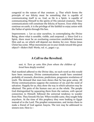 congenial to the nature of that creature. 4. That which forms the
principle of our felicity must be something that is capable of
communicating itself to us. God, as He is a Spirit, is capable of
communicating Himself to the spirits of His rational creatures. These
communications will constitute the felicity of heaven. Even while they
continue on earth, it is the privilege of the faithful to enjoy union with
the Father of spirits through His Son.
Improvement. 1. Let us raise ourselves, in contemplating the Divine
Being, above what is sensible, visible, and corporeal. 2. Since God is a
Spirit, there must be an everlasting connection established between
Him and us, on which will depend our destiny for ever. Hence Jesus
Christ has come. What movements are in your minds toward this great
object?—Robert Hall: Works, vol. vi., pages 1–32.
A Call to the Revolted.
xxxi. 6. Turn ye unto Him from whom the children of
Israel have deeply revolted.
Had mankind adhered to the Divine idea, no such word as this would
have been necessary. Divine communications would have consisted
probably of counsels, directions, predictions, progressive revelations of
truth. The demand that man turn shows that he has gone astray. All
Divine communications suppose the existence of sin and the need of
salvation. Happily for us, they show the way in which salvation may be
obtained. The parts of the human race are as the whole. The people
God distinguished by separating them from the nations, with special
connection to Himself, followed the universal tendency to wander
from Him. They forsook His law. When trouble came, they sought help
anywhere. At the time of this prophecy they were looking to Egypt
instead of to the Lord. The prophet remonstrates, and invites them to
make a friend of God against Assyria. The text may be addressed to
sinners now. Here is—
 