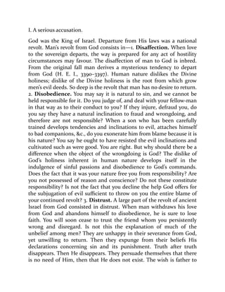 I. A serious accusation.
God was the King of Israel. Departure from His laws was a national
revolt. Man’s revolt from God consists in—1. Disaffection. When love
to the sovereign departs, the way is prepared for any act of hostility
circumstances may favour. The disaffection of man to God is inbred.
From the original fall man derives a mysterious tendency to depart
from God (H. E. I., 3390–3397). Human nature dislikes the Divine
holiness; dislike of the Divine holiness is the root from which grow
men’s evil deeds. So deep is the revolt that man has no desire to return.
2. Disobedience. You may say it is natural to sin, and we cannot be
held responsible for it. Do you judge of, and deal with your fellow-man
in that way as to their conduct to you? If they injure, defraud you, do
you say they have a natural inclination to fraud and wrongdoing, and
therefore are not responsible? When a son who has been carefully
trained develops tendencies and inclinations to evil, attaches himself
to bad companions, &c., do you exonerate him from blame because it is
his nature? You say he ought to have resisted the evil inclinations and
cultivated such as were good. You are right. But why should there be a
difference when the object of the wrongdoing is God? The dislike of
God’s holiness inherent in human nature develops itself in the
indulgence of sinful passions and disobedience to God’s commands.
Does the fact that it was your nature free you from responsibility? Are
you not possessed of reason and conscience? Do not these constitute
responsibility? Is not the fact that you decline the help God offers for
the subjugation of evil sufficient to throw on you the entire blame of
your continued revolt? 3. Distrust. A large part of the revolt of ancient
Israel from God consisted in distrust. When man withdraws his love
from God and abandons himself to disobedience, he is sure to lose
faith. You will soon cease to trust the friend whom you persistently
wrong and disregard. Is not this the explanation of much of the
unbelief among men? They are unhappy in their severance from God,
yet unwilling to return. Then they expunge from their beliefs His
declarations concerning sin and its punishment. Truth after truth
disappears. Then He disappears. They persuade themselves that there
is no need of Him, then that He does not exist. The wish is father to
 
