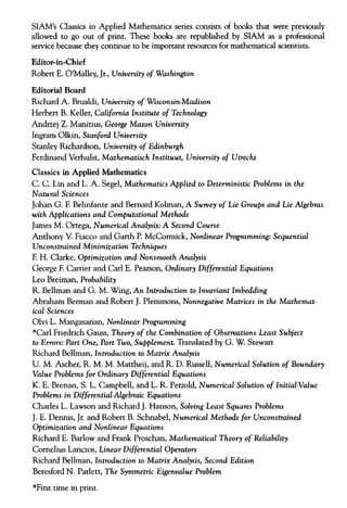 SIAM's Classics in Applied Mathematics series consists of books that were previously
allowed to go out of print. These books are republished by SIAM as a professional
service because they continue to be important resources for mathematical scientists.
Editor-in-Chief
Robert E. O'Malley, Jr., University of Washington
Editorial Board
Richard A. Brualdi, University of Wisconsin-Madison
Herbert B. Keller, California Institute of Technology
Andrzej Z. Manitius, George Mason University
Ingram Olkin, Stanford University
Stanley Richardson, University of Edinburgh
Ferdinand Verhulst, Mathematisch Instituut, University of Utrecht
Classics in Applied Mathematics
C. C. Lin and L. A. Segel, Mathematics Applied to Deterministic Problems in the
Natural Sciences
Johan G. F. Belinfante and Bernard Kolman, A Survey of Lie Groups and Lie Algebras
with Applications and Computational Methods
James M. Ortega, Numerical Analysis: A Second Course
Anthony V. Fiacco and Garth P. McCormick, Nonlinear Programming: Sequential
Unconstrained Minimization Techniques
F. H. Clarke, Optimization and Nonsmooth Analysis
George F.Carrier and Carl E. Pearson, Ordinary Differential Equations
Leo Breiman, Probability
R. Bellman and G. M. Wing, An Introduction to Invariant Imbedding
Abraham Berman and Robert J. Plemmons, Nonnegative Matrices in the Mathemat-
ical Sciences
Olvi L. Mangasarian, Nonlinear Programming
*Carl Friedrich Gauss, Theory of the Combination of Observations Least Subject
to Errors: Part One, Part Two, Supplement. Translated by G. W. Stewart
Richard Bellman, Introduction to Matrix Analysis
U. M. Ascher, R. M. M. Mattheij, and R. D. Russell, Numerical Solution of Boundary
Value Problems for Ordinary Differential Equations
K. E. Brenan, S. L. Campbell, and L. R. Petzold, Numerical Solution of Initial-Value
Problems in Differential-Algebraic Equations
Charles L. Lawson and Richard J. Hanson, Solving Least Squares Problems
J. E. Dennis, Jr. and Robert B. Schnabel, Numerical Methods for Unconstrained
Optimization and Nonlinear Equations
Richard E. Barlow and Frank Proschan, Mathematical Theory of Reliability
Cornelius Lanczos, Linear Differential Operators
Richard Bellman, Introduction to Matrix Analysis, Second Edition
Beresford N. Parlett, The Symmetric Eigenvalue Problem
*First time in print.
 