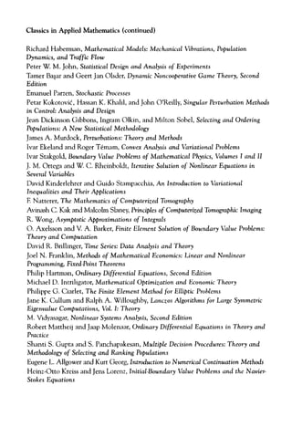 Classics in Applied Mathematics (continued)
Richard Haberman, Mathematical Models: Mechanical Vibrations, Population
Dynamics, and Traffic Flow
Peter W. M. John, Statistical Design and Analysis of Experiments
Tamer Ba§ar and Geert Jan Olsder, Dynamic Noncooperative Game Theory, Second
Edition
Emanuel Parzen, Stochastic Processes
Petar Kokotovic, Hassan K. Khalil, and John O'Reilly, Singular Perturbation Methods
in Control: Analysis and Design
Jean Dickinson Gibbons, Ingram Olkin, and Milton Sobel, Selecting and Ordering
Populations: A New Statistical Methodology
James A. Murdock, Perturbations: Theory and Methods
Ivar Ekeland and Roger Temam, Convex Analysis and Variational Problems
Ivar Stakgold, Boundary Value Problems of Mathematical Physics, Volumes I and II
J. M. Ortega and W. C. Rheinboldt, Iterative Solution of Nonlinear Equations in
Several Variables
David Kinderlehrer and Guido Stampacchia, An Introduction to Variational
Inequalities and Their Applications
F. Natterer, The Mathematics of Computerised Tomography
Avinash C. Kak and Malcolm Slaney, Principles of Computerised Tomographic Imaging
R. Wong, Asymptotic Approximations of Integrals
O. Axelsson and V. A. Barker, Finite Element Solution of Boundary Value Problems:
Theory and Computation
David R. Brillinger, Time Series: Data Analysis and Theory
Joel N. Franklin, Methods of Mathematical Economics: Linear and Nonlinear
Programming, Fixed-Point Theorems
Philip Hartman, Ordinary Differential Equations, Second Edition
Michael D. Intriligator, Mathematical Optimisation and Economic Theory
Philippe G. Ciarlet, The Finite Element Method for Elliptic Problems
Jane K. Cullum and Ralph A. Willoughby, Lancsos Algorithms for Large Symmetric
Eigenvalue Computations, Vol. I: Theory
M. Vidyasagar, Nonlinear Systems Analysis, Second Edition
Robert Mattheij and Jaap Molenaar, Ordinary Differential Equations in Theory and
Practice
Shanti S. Gupta and S. Panchapakesan, Multiple Decision Procedures: Theory and
Methodology of Selecting and Ranking Populations
Eugene L. Allgower and Kurt Georg, Introduction to Numerical Continuation Methods
Heinz-Otto Kreiss and Jens Lorenz, Initial-Boundary Value Problems and the Navier-
Stokes Equations
 