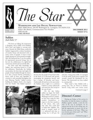 Washington and Lee Hillel Newsletter
W&L Hillel House, 204 W. Washington St., Lexington, VA 24450-2116
Editor: Ben Brams, Communications Vice President
hillel.wlu.edu 	
(540) 458-8443
HILLEL
DECEMBER 2013
TEVET 5774
Continued on page 2
Continued on page 2
Sukkot
Zach Dubit ’17
The leaves are falling, the temperature
is dropping, and at Hillel, we’re building.
Fall is here and Sukkot is arriving once
more. Outside the Hillel House stands the
Sukkah. Supported by a rickety foundation
of wooden beams and decorated with an
exotic variety of gourds, it seems to have
simply sprung out of the ground overnight.
Alas, this fantastical hut is not the product
of supernatural nocturnal beings, but in
fact just the collaboration of a tightly-knit
community, Jewish and non-Jewish alike.
For those with little knowledge of
Sukkot, this week-long festival is a time
for celebration. Historically, the holiday
memorializes the forty days and nights the
people of Israel walked through the desert.
It is also a harvest festival, promoting a
hearty yield of fruits and vegetables so
everyone is well nourished throughout the
year. Meaning “booths,” Sukkot involves
building the Sukkah, which is the singular
form for “booth.” The Sukkah represents
the huts that the people of Israel built while
in the desert. It is decorated with gourds,
encouraging the prosperous harvest, and
has a canopy of branches and leaves.
Traditionally, all meals are to be eaten under
the Sukkah, and at night it is a common
tradition to sleep underneath
and watch the stars (except in
the case of rain).
On the day before
sukkot we began the build.
Since Hillel’s conception on
Washington and Lee’s campus,
we have been using the same
wooden foundations, in
respect to the lone wanderers
of the desert, who took
only what they could find
to build their Sukkahs. The
wood is warped, much of
it is splintered and close to
rotting, but it still gets the
job done. Using power drills, we managed
to fit the earthy puzzle pieces together and
securely created the foundation for our
harvest. The latticework was then welded
in, creating walls.
There stood a bare Sukkah with a
strong base, but no flavor—a fruitless
harvest. Long sticks were strewn across
Director’s Corner
During our Fridays at Five services in
November, we had the chance to celebrate
Shabbat together outside, a rarity for this
time of the year in Lexington. As we
enjoyed the last bit of the setting sun, we
had the opportunity to answer two of my
favorite questions of all time: “What was
your favorite part of the week?” and “What
are you thankful for?”
 
