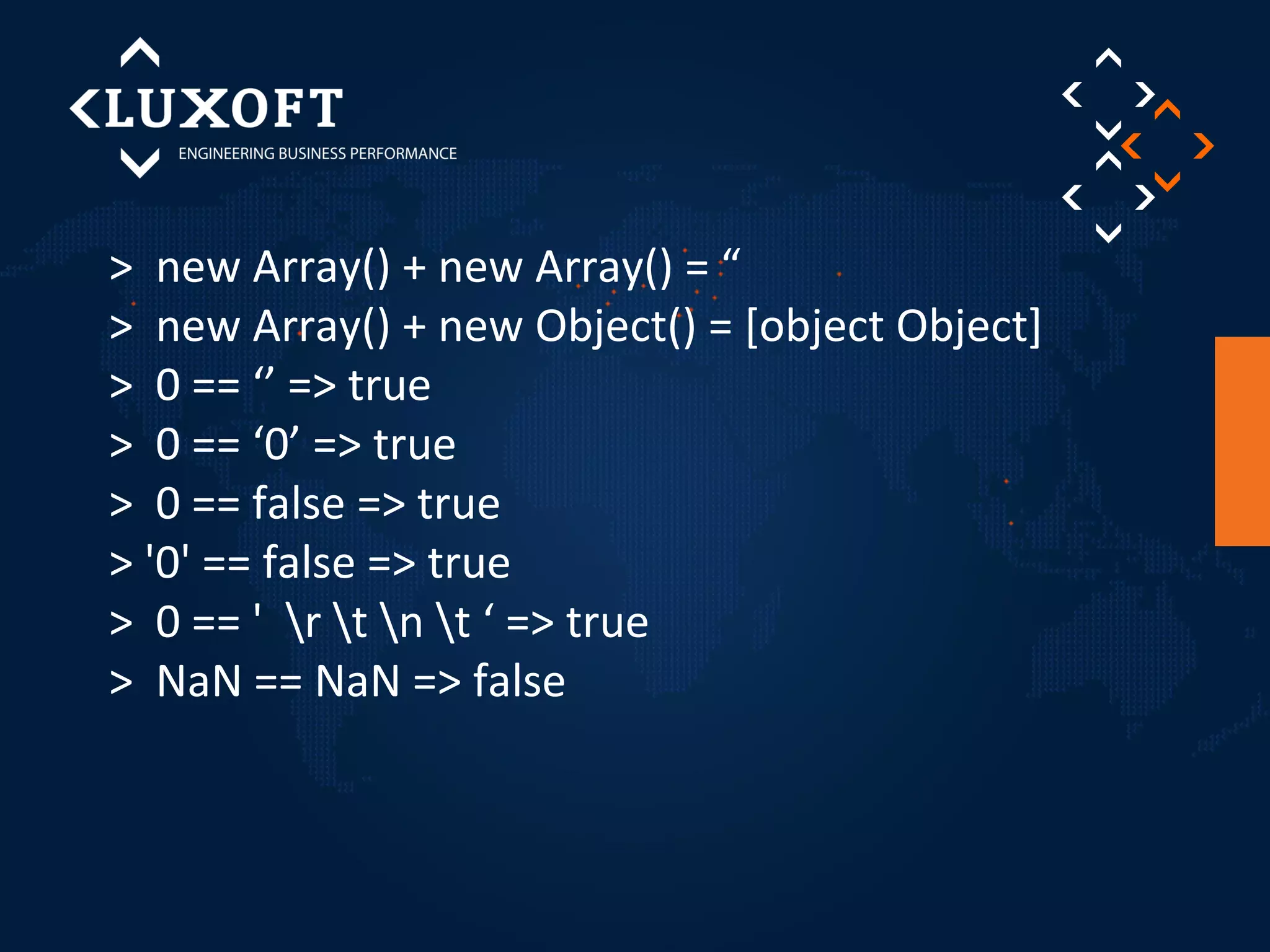 > new Array() + new Array() = “ 
> new Array() + new Object() = [object Object] 
> 0 == ‘’ => true 
> 0 == ‘0’ => true 
> 0 == false => true 
> '0' == false => true 
> 0 == ' r t n t ‘ => true 
> NaN == NaN => false 
 