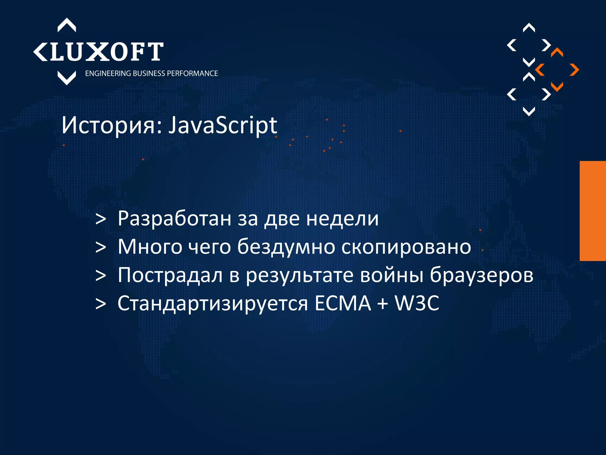 История: JavaScript 
> Разработан за две недели 
> Много чего бездумно скопировано 
> Пострадал в результате войны браузеров 
> Стандартизируется ECMA + W3C 
 