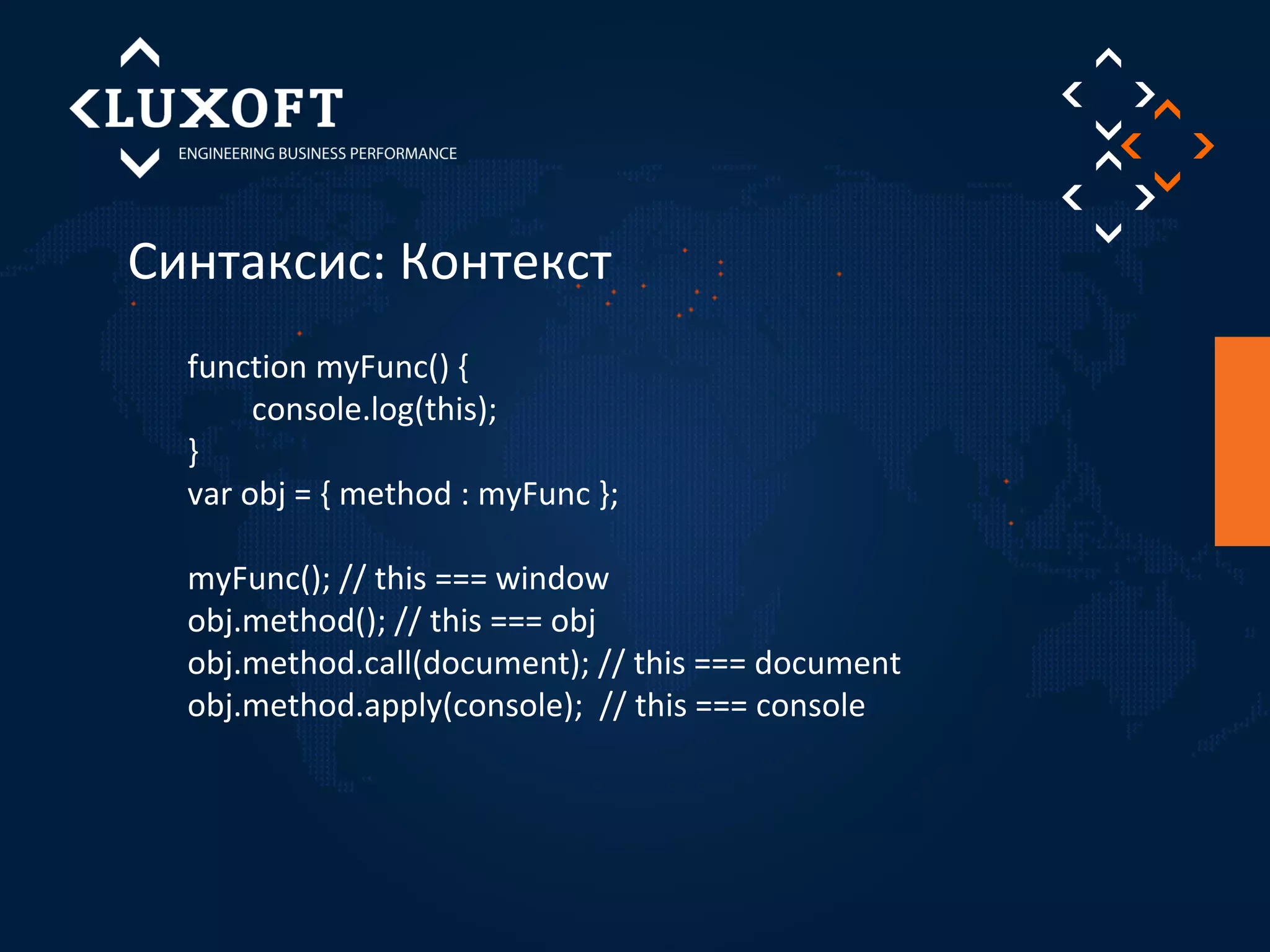 Синтаксис: Контекст 
function myFunc() { 
console.log(this); 
} 
var obj = { method : myFunc }; 
myFunc(); // this === window 
obj.method(); // this === obj 
obj.method.call(document); // this === document 
obj.method.apply(console); // this === console 
 
