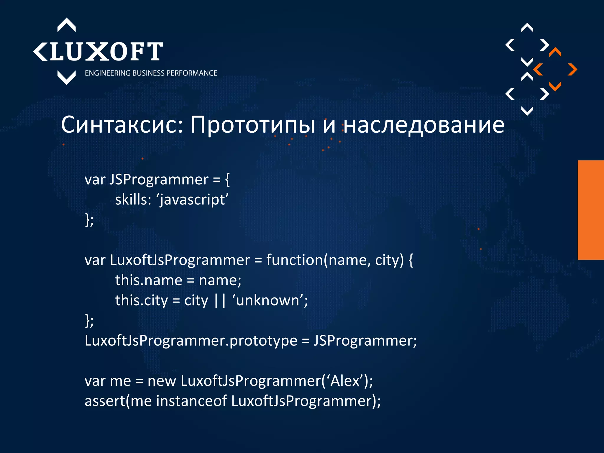 Синтаксис: Прототипы и наследование 
var JSProgrammer = { 
skills: ‘javascript’ 
}; 
var LuxoftJsProgrammer = function(name, city) { 
this.name = name; 
this.city = city || ‘unknown’; 
}; 
LuxoftJsProgrammer.prototype = JSProgrammer; 
var me = new LuxoftJsProgrammer(‘Alex’); 
assert(me instanceof LuxoftJsProgrammer); 
 