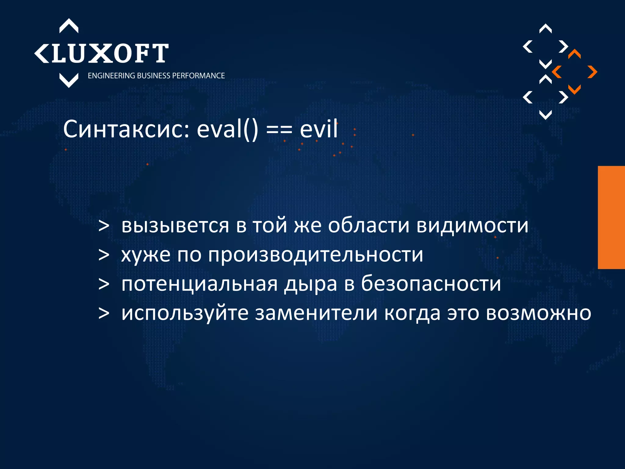 Синтаксис: eval() == evil 
> вызывется в той же области видимости 
> хуже по производительности 
> потенциальная дыра в безопасности 
> используйте заменители когда это возможно 
 