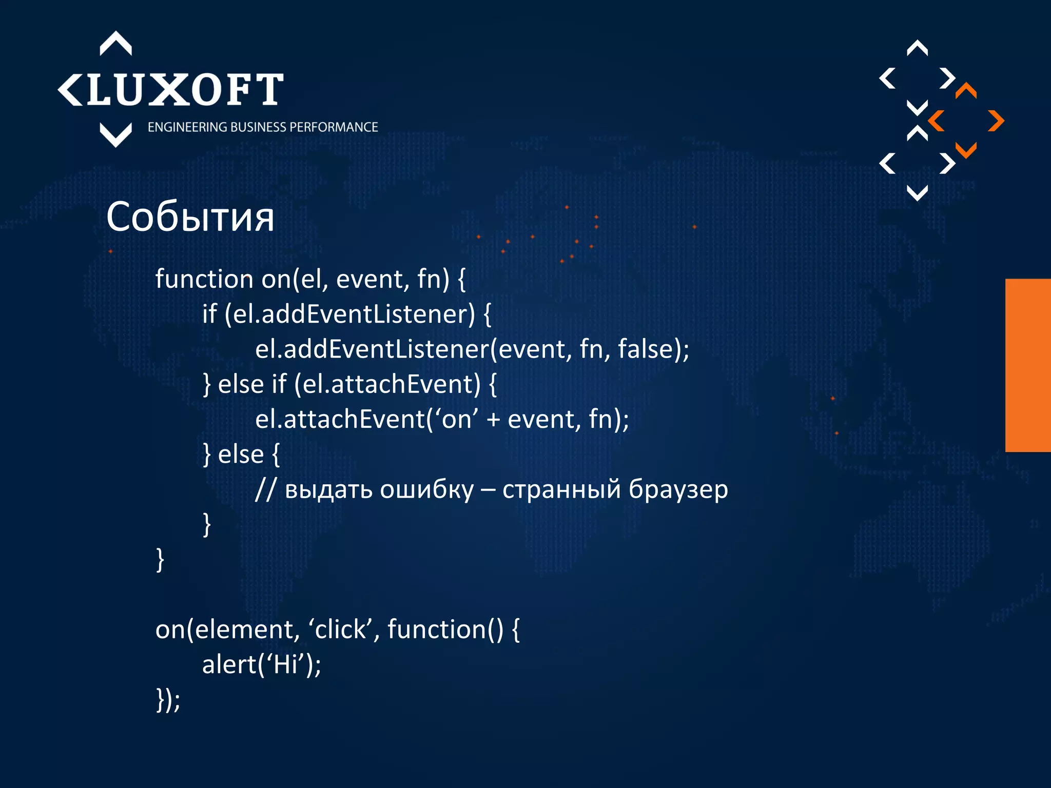 События 
function on(el, event, fn) { 
if (el.addEventListener) { 
el.addEventListener(event, fn, false); 
} else if (el.attachEvent) { 
el.attachEvent(‘on’ + event, fn); 
} else { 
// выдать ошибку – странный браузер 
} 
} 
on(element, ‘click’, function() { 
alert(‘Hi’); 
}); 
 