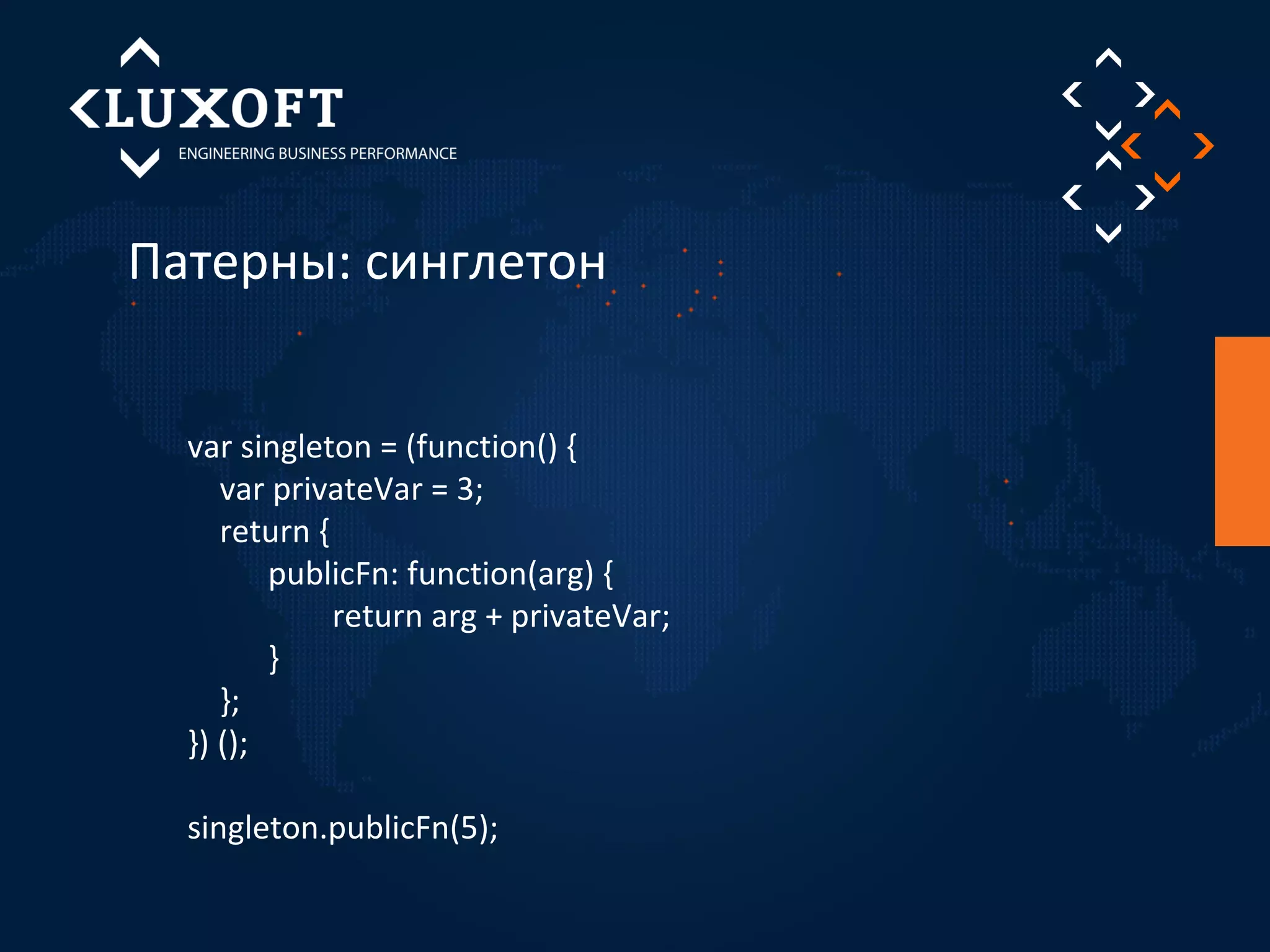 Патерны: синглетон 
var singleton = (function() { 
var privateVar = 3; 
return { 
publicFn: function(arg) { 
return arg + privateVar; 
} 
}; 
}) (); 
singleton.publicFn(5); 
 