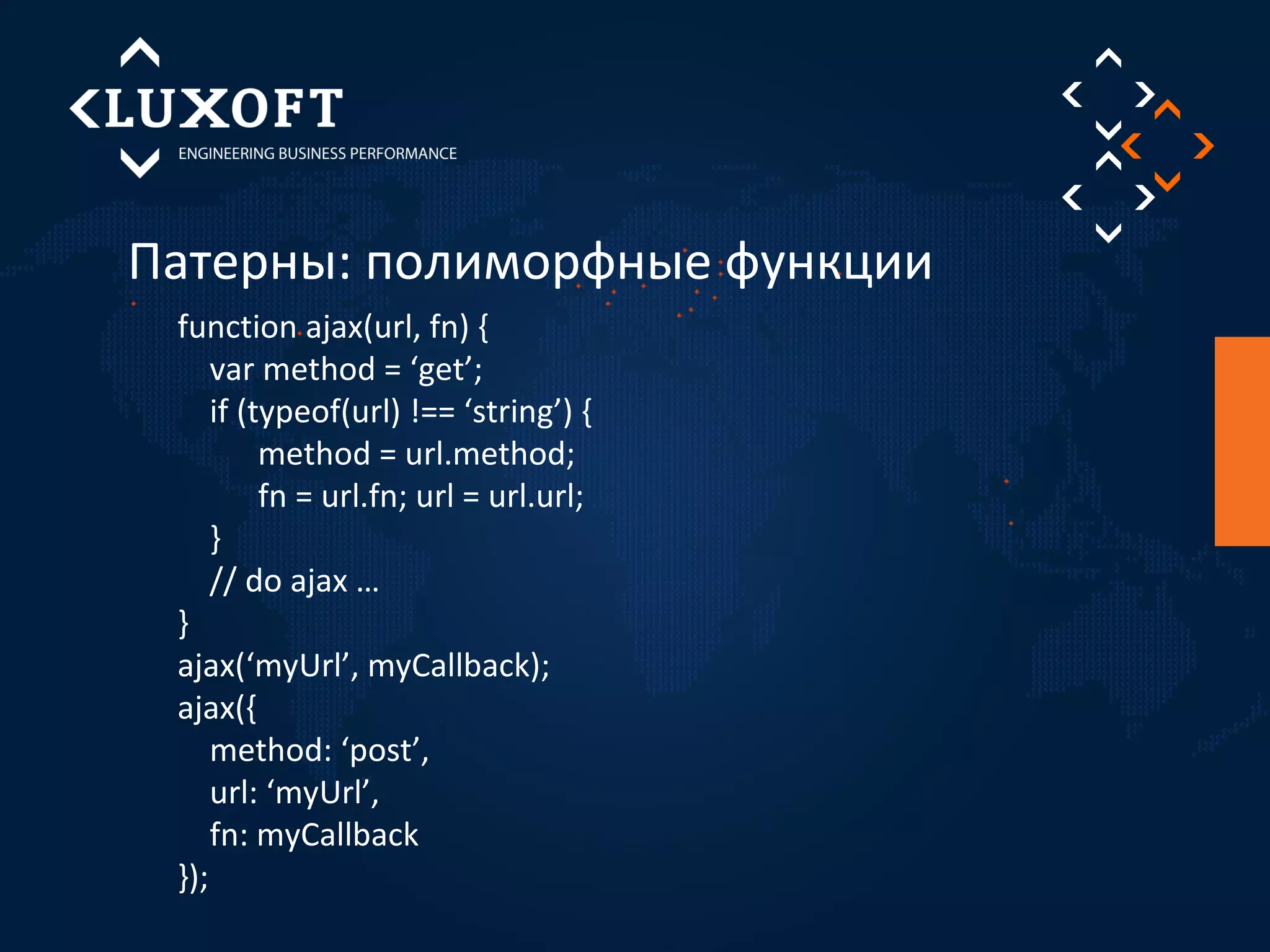 Патерны: полиморфные функции 
function ajax(url, fn) { 
var method = ‘get’; 
if (typeof(url) !== ‘string’) { 
method = url.method; 
fn = url.fn; url = url.url; 
} 
// do ajax … 
} 
ajax(‘myUrl’, myCallback); 
ajax({ 
method: ‘post’, 
url: ‘myUrl’, 
fn: myCallback 
}); 
 