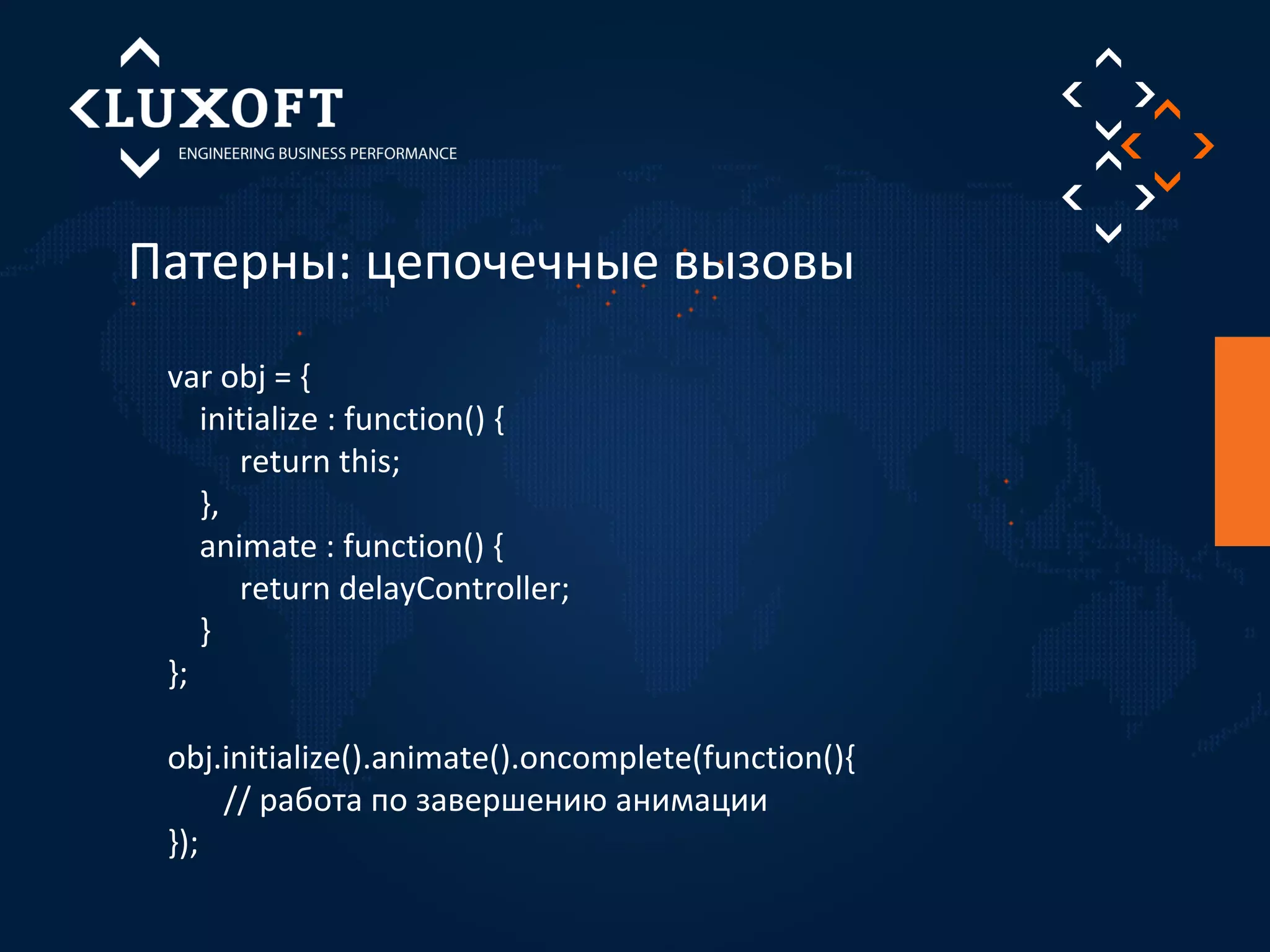 Патерны: цепочечные вызовы 
var obj = { 
initialize : function() { 
return this; 
}, 
animate : function() { 
return delayController; 
} 
}; 
obj.initialize().animate().oncomplete(function(){ 
// работа по завершению анимации 
}); 
 
