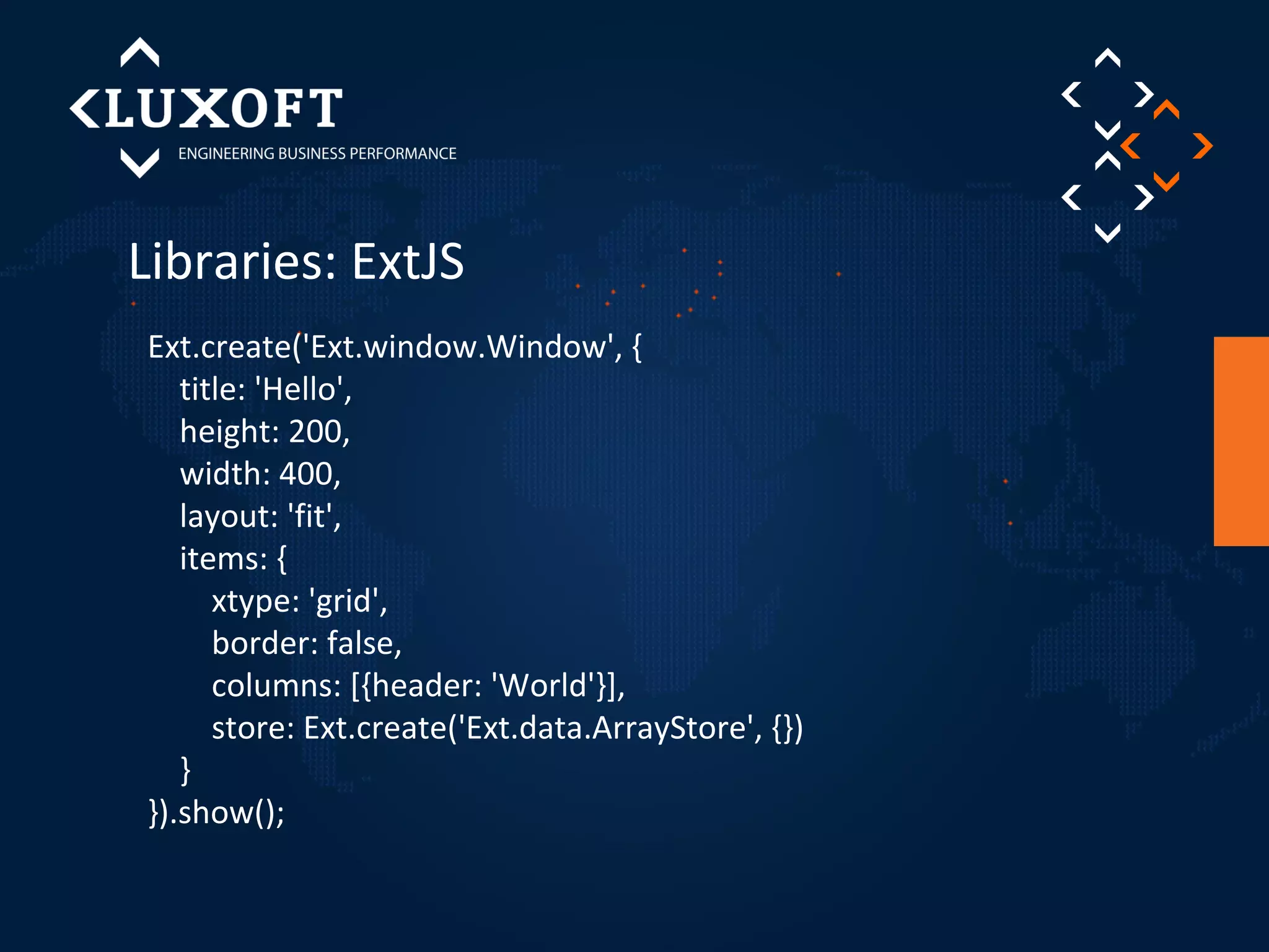 Libraries: ExtJS 
Ext.create('Ext.window.Window', { 
title: 'Hello', 
height: 200, 
width: 400, 
layout: 'fit', 
items: { 
xtype: 'grid', 
border: false, 
columns: [{header: 'World'}], 
store: Ext.create('Ext.data.ArrayStore', {}) 
} 
}).show(); 
 