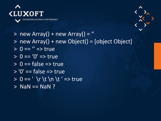 > new Array() + new Array() = “ 
> new Array() + new Object() = [object Object] 
> 0 == ‘’ => true 
> 0 == ‘0’ => true 
> 0 == false => true 
> '0' == false => true 
> 0 == ' r t n t ‘ => true 
> NaN == NaN ? 
 