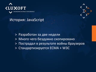 История: JavaScript 
> Разработан за две недели 
> Много чего бездумно скопировано 
> Пострадал в результате войны браузеров 
> Стандартизируется ECMA + W3C 
 