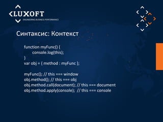 Синтаксис: Контекст 
function myFunc() { 
console.log(this); 
} 
var obj = { method : myFunc }; 
myFunc(); // this === window 
obj.method(); // this === obj 
obj.method.call(document); // this === document 
obj.method.apply(console); // this === console 
 