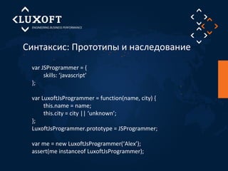 Синтаксис: Прототипы и наследование 
var JSProgrammer = { 
skills: ‘javascript’ 
}; 
var LuxoftJsProgrammer = function(name, city) { 
this.name = name; 
this.city = city || ‘unknown’; 
}; 
LuxoftJsProgrammer.prototype = JSProgrammer; 
var me = new LuxoftJsProgrammer(‘Alex’); 
assert(me instanceof LuxoftJsProgrammer); 
 