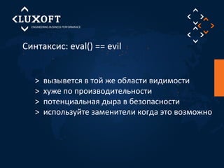 Синтаксис: eval() == evil 
> вызывется в той же области видимости 
> хуже по производительности 
> потенциальная дыра в безопасности 
> используйте заменители когда это возможно 
 