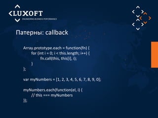 Патерны: callback 
Array.prototype.each = function(fn) { 
for (int i = 0; i < this.length; i++) { 
fn.call(this, this[i], i); 
} 
}; 
var myNumbers = [1, 2, 3, 4, 5, 6, 7, 8, 9, 0]; 
myNumbers.each(function(el, i) { 
// this === myNumbers 
}); 
 