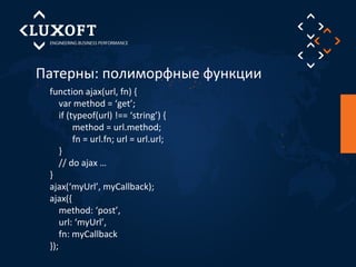 Патерны: полиморфные функции 
function ajax(url, fn) { 
var method = ‘get’; 
if (typeof(url) !== ‘string’) { 
method = url.method; 
fn = url.fn; url = url.url; 
} 
// do ajax … 
} 
ajax(‘myUrl’, myCallback); 
ajax({ 
method: ‘post’, 
url: ‘myUrl’, 
fn: myCallback 
}); 
 