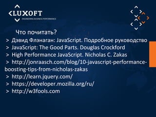 Что почитать? 
> Дэвид Флэнаган: JavaScript. Подробное руководство 
> JavaScript: The Good Parts. Douglas Crockford 
> High Performance JavaScript. Nicholas C. Zakas 
> http://jonraasch.com/blog/10-javascript-performance-boosting- 
tips-from-nicholas-zakas 
> http://learn.jquery.com/ 
> https://developer.mozilla.org/ru/ 
> http://w3fools.com 
 