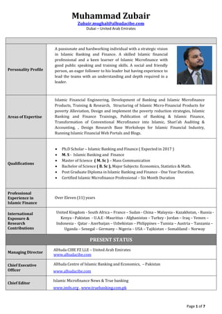 Muhammad Zubair
Zubair.mughal@alhudacibe.com
Dubai – United Arab Emirates
Page 1 of 7
Personality Profile
A passionate and hardworking individual with a strategic vision
in Islamic Banking and Finance. A skilled Islamic financial
professional and a keen learner of Islamic Microfinance with
good public speaking and training skills. A social and friendly
person, an eager follower to his leader but having experience to
lead the teams with an understanding and depth required in a
leader.
Areas of Expertise
Islamic Financial Engineering, Development of Banking and Islamic Microfinance
Products, Training & Research, Structuring of Islamic Micro-Financial Products for
poverty Alleviation, Design and implement the poverty reduction strategies, Islamic
Banking and Finance Trainings, Publication of Banking & Islamic Finance,
Transformation of Conventional Microfinance into Islamic, Shari’ah Auditing &
Accounting, , Design Research Base Workshops for Islamic Financial Industry,
Running Islamic Financial Web Portals and Blogs.
Qualifications
 Ph.D Scholar – Islamic Banking and Finance ( Expected in 2017 )
 M. S - Islamic Banking and Finance
 Master of Science ( M. Sc ) – Mass Communication
 Bachelor of Science ( B. Sc ), Major Subjects: Economics, Statistics & Math.
 Post Graduate Diploma in Islamic Banking and Finance - One Year Duration.
 Certified Islamic Microfinance Professional – Six Month Duration
Professional
Experience in
Islamic Finance
Over Eleven (11) years
International
Exposure &
Research
Contributions
United Kingdom - South Africa – France – Sudan - China – Malaysia - Kazakhstan, - Russia -
Kenya - Pakistan - U.A.E –Mauritius - Afghanistan – Turkey - Jordan – Iraq – Yemen –
Indonesia - Qatar - Azerbaijan – Uzbekistan – Philippines – Tunisia – Austria – Tanzania –
Uganda – Senegal – Germany – Nigeria – USA – Tajikistan – Somaliland – Norway
PRESENT STATUS
Managing Director
AlHuda CIBE FZ LLE – United Arab Emirates
www.alhudacibe.com
Chief Executive
Officer
AlHuda Centre of Islamic Banking and Economics, – Pakistan
www.alhudacibe.com
Chief Editor
Islamic Microfinance News & True banking
www.imfn.org , www.truebanking.com.pk
 