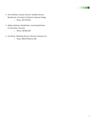 3
 Chris Hoffman, Assistant Director, Disability Services
Bemidji State University & Northwest Technical College
o Phone: 218-755-2539
 Bradley Kuhlman, Rehabilitation Counseling Professor
St. Cloud State University
o Phone: 320-308-1685
 Geri Moore, Marketing Director: BioActive Nutrients, Inc.
o Phone: 800-879-6504 ext. 206
 
