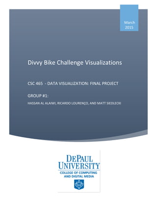 Divvy	
  Bike	
  Challenge	
  Visualizations	
  
	
  
CSC	
  465	
  	
  -­‐	
  DATA	
  VISUALIZATION:	
  FINAL	
  PROJECT	
  
	
  
GROUP	
  #1:	
  
HASSAN	
  AL	
  ALAIWI,	
  RICARDO	
  LOURENÇO,	
  AND	
  MATT	
  SIEDLECKI	
  
	
  
	
  
	
  
	
  March	
  
2015	
  
 